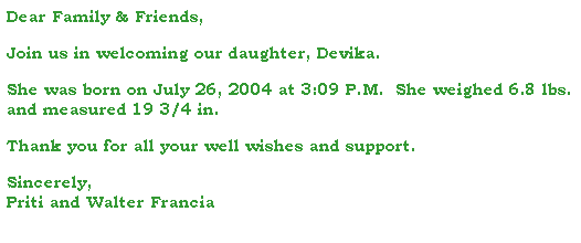 Text Box: Dear Family & Friends,
 
Join us in welcoming our daughter, Devika.
 
She was born on July 26, 2004 at 3:09 P.M.  She weighed 6.8 lbs. and measured 19 3/4 in.
 
Thank you for all your well wishes and support.
 
Sincerely,
Priti and Walter Francia
 
