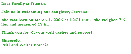 Text Box: Dear Family & Friends,
 
Join us in welcoming our daughter, Jeevana.
 
She was born on March 1, 2006 at 12:21 P.M.  She weighed 7.6 lbs. and measured 19 in.
 
Thank you for all your well wishes and support.
 
Sincerely,
Priti and Walter Francia
 
